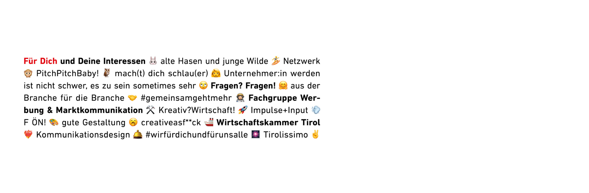 Ein Textbild mit vielen Schlagworten, Emojis und Hashtags, die spielerisch und kreativ gestaltet sind. Die Wörter sind teilweise fettgedruckt oder in Rot hervorgehoben. Begriffe wie „Für Dich und Deine Interessen“, „Netzwerk“, „Fachgruppe Werbung & Marktkommunikation“, „Wirtschaftskammer Tirol“, „Kommunikationsdesign“ und „Tirolissimo“ werden verwendet. Zwischen den Worten sind zahlreiche Emojis wie Hase, Surfer, Affe, Handshake, Rakete und Feuer eingebaut, um eine dynamische und lockere Ansprache zu erzeugen.